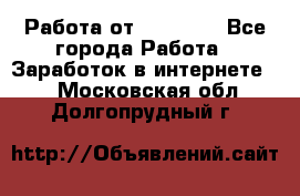 Работа от (  18) ! - Все города Работа » Заработок в интернете   . Московская обл.,Долгопрудный г.